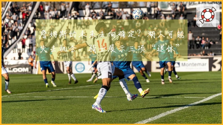 詹姆斯的未来去向确定？湖人可能失去机会，骑士展示三项“退休”策略