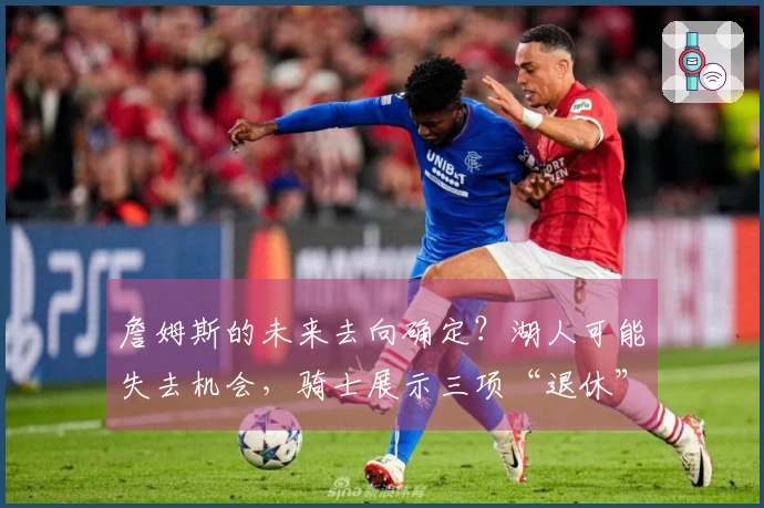 詹姆斯的未来去向确定？湖人可能失去机会，骑士展示三项“退休”策略