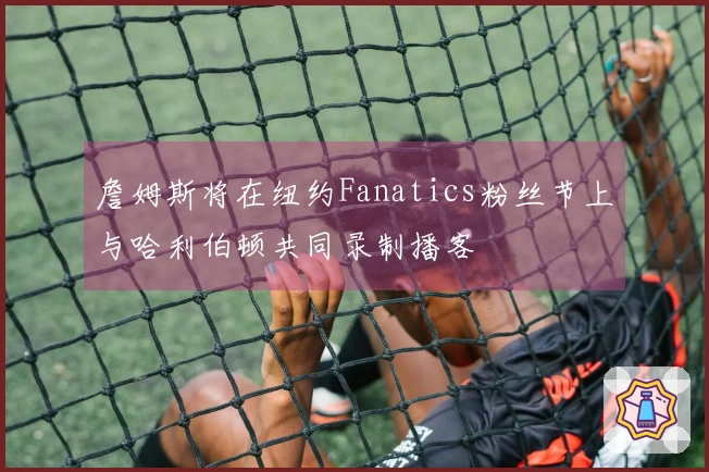 詹姆斯将在纽约Fanatics粉丝节上与哈利伯顿共同录制播客